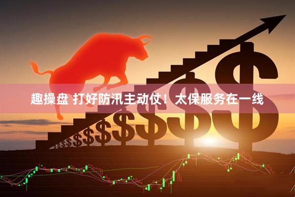 趣操盘 打好防汛主动仗！太保服务在一线