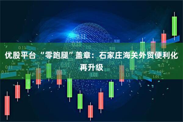 优股平台 “零跑腿”盖章：石家庄海关外贸便利化再升级
