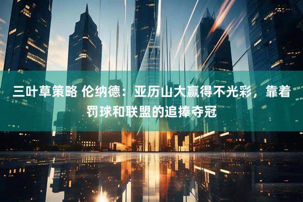 三叶草策略 伦纳德：亚历山大赢得不光彩，靠着罚球和联盟的追捧夺冠