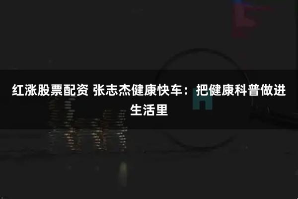 红涨股票配资 张志杰健康快车：把健康科普做进生活里