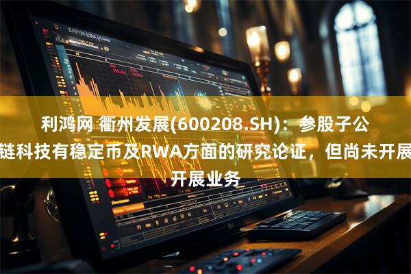 利鸿网 衢州发展(600208.SH)：参股子公司趣链科技有稳定币及RWA方面的研究论证，但尚未开展业务