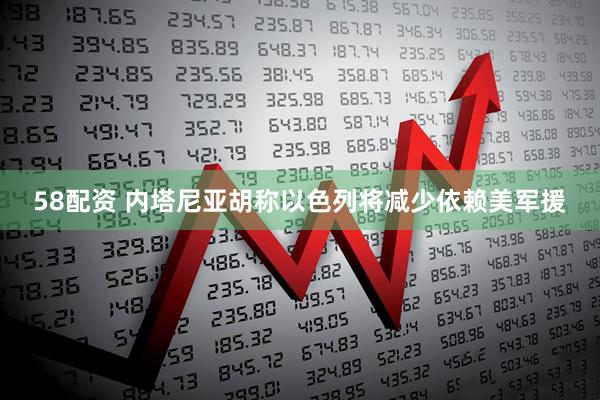 58配资 内塔尼亚胡称以色列将减少依赖美军援