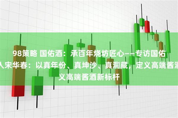 98策略 国佑酒：承百年烧坊匠心——专访国佑酒创始人宋华春：以真年份、真坤沙、真洞藏，定义高端酱酒新标杆