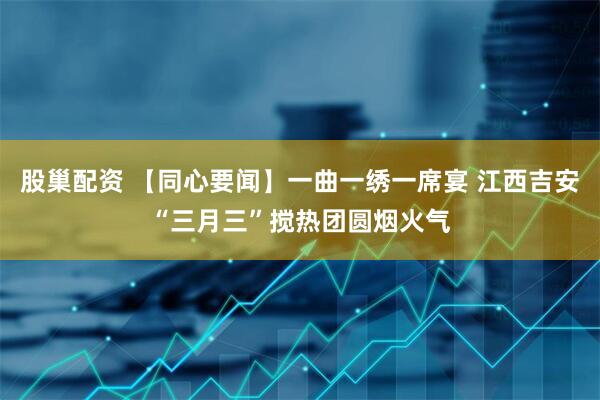 股巢配资 【同心要闻】一曲一绣一席宴 江西吉安“三月三”搅热团圆烟火气
