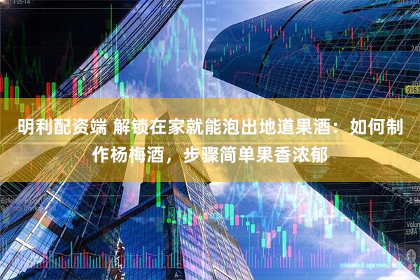 明利配资端 解锁在家就能泡出地道果酒：如何制作杨梅酒，步骤简单果香浓郁